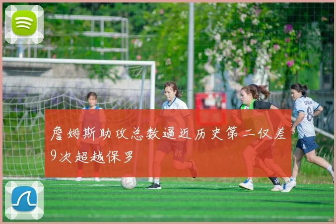 詹姆斯助攻总数逼近历史第二仅差9次超越保罗