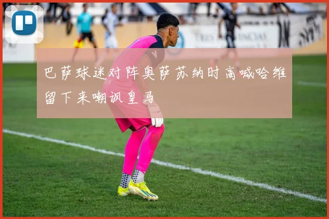 巴萨球迷对阵奥萨苏纳时高喊哈维留下来嘲讽皇马