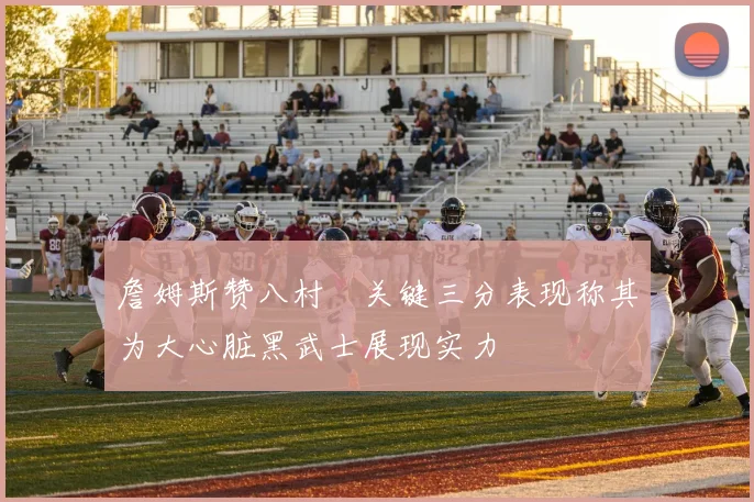 詹姆斯赞八村塁关键三分表现称其为大心脏黑武士展现实力