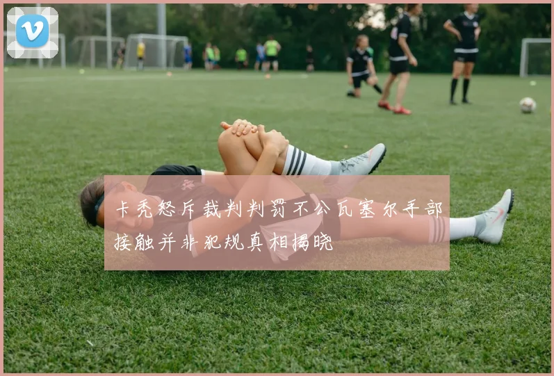 卡秃怒斥裁判判罚不公瓦塞尔手部接触并非犯规真相揭晓