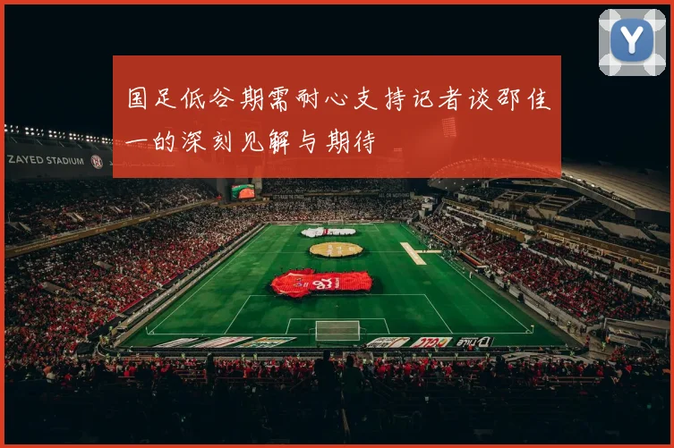 国足低谷期需耐心支持记者谈邵佳一的深刻见解与期待