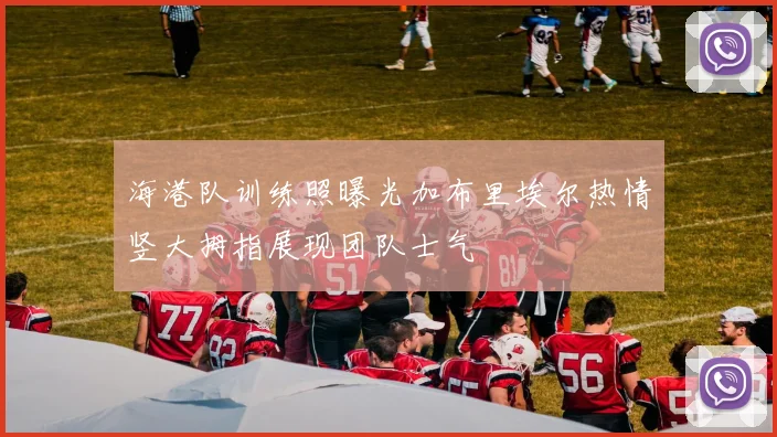 海港队训练照曝光加布里埃尔热情竖大拇指展现团队士气