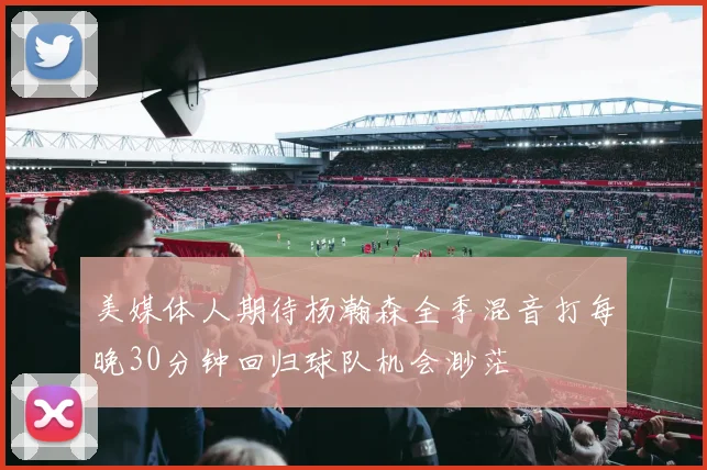 美媒体人期待杨瀚森全季混音打每晚30分钟回归球队机会渺茫