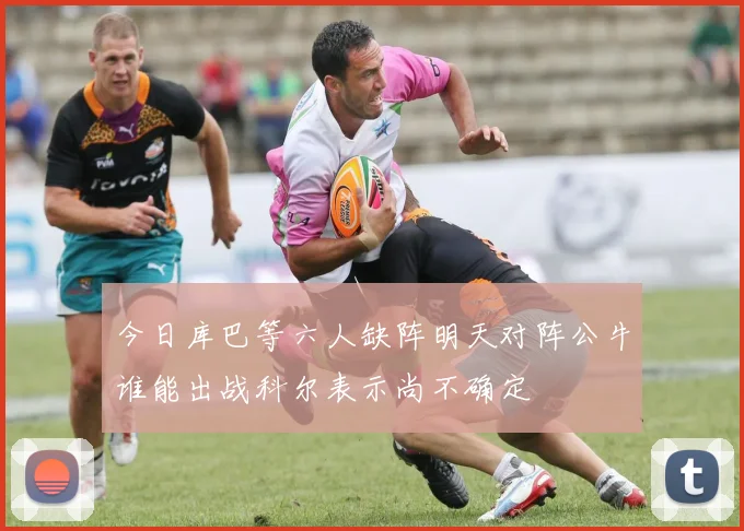 今日库巴等六人缺阵明天对阵公牛谁能出战科尔表示尚不确定