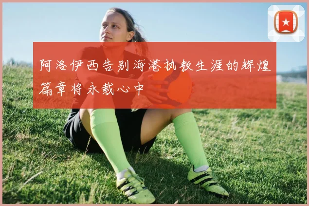 阿洛伊西告别海港执教生涯的辉煌篇章将永载心中