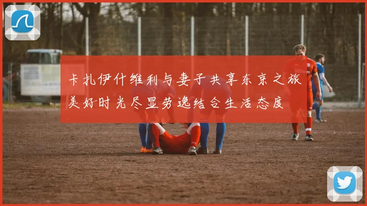 卡扎伊什维利与妻子共享东京之旅美好时光尽显劳逸结合生活态度