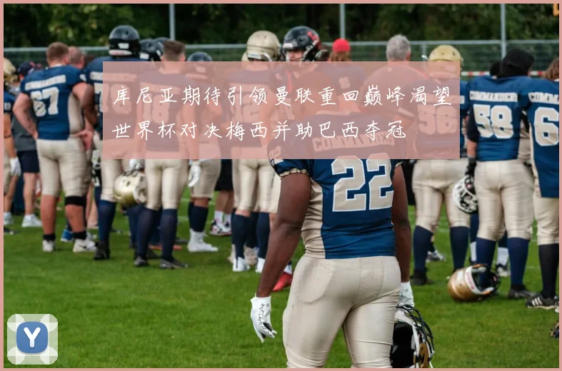 库尼亚期待引领曼联重回巅峰渴望世界杯对决梅西并助巴西夺冠