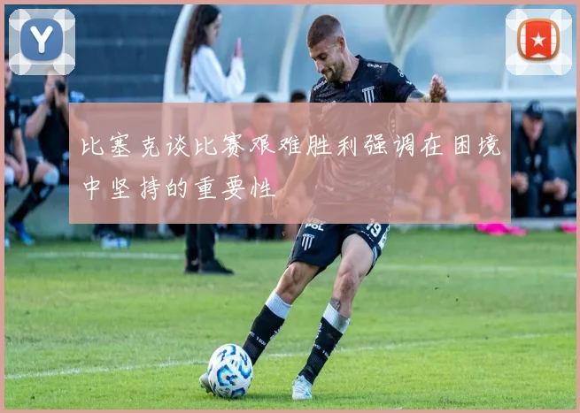 比塞克谈比赛艰难胜利强调在困境中坚持的重要性