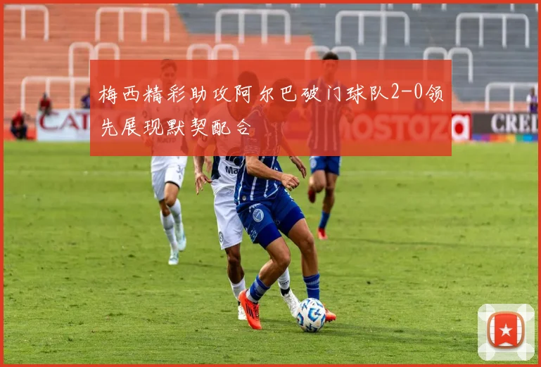 梅西精彩助攻阿尔巴破门球队2-0领先展现默契配合
