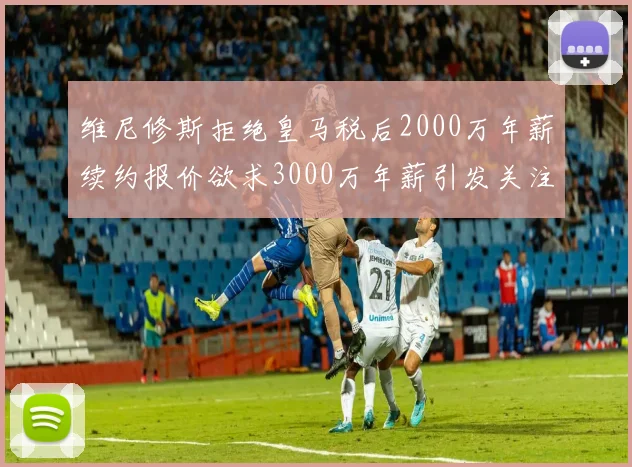 维尼修斯拒绝皇马税后2000万年薪续约报价欲求3000万年薪引发关注