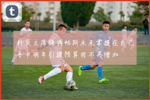 科莫主席强调帕斯未来掌握在自己手中明年引援预算将不再增加