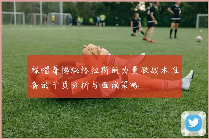绿帽哥揭秘格拉斯纳为曼联战术准备的千页分析与面试策略