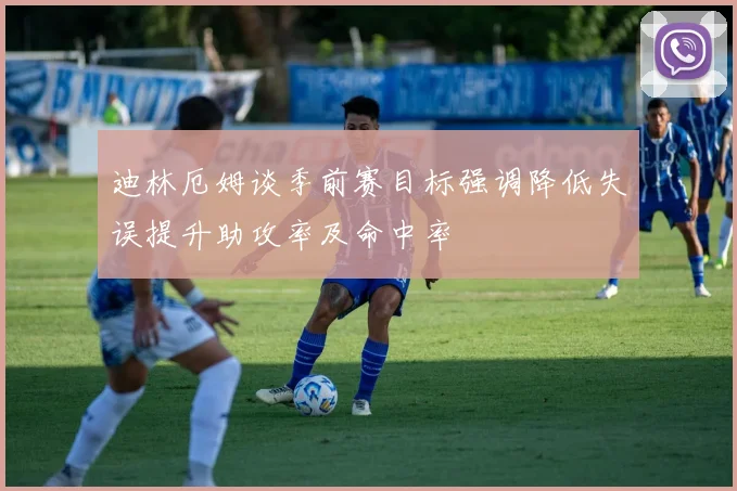 迪林厄姆谈季前赛目标强调降低失误提升助攻率及命中率