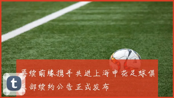 再续前缘携手共进上海申花足球俱乐部续约公告正式发布