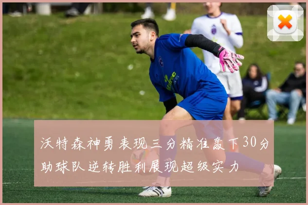 沃特森神勇表现三分精准轰下30分助球队逆转胜利展现超级实力