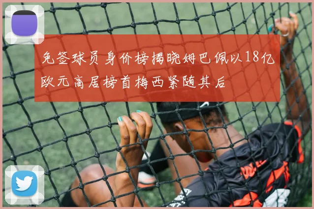 免签球员身价榜揭晓姆巴佩以18亿欧元高居榜首梅西紧随其后