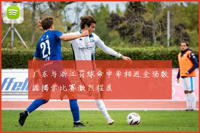 广东与浙江罚球命中率相近全场数据揭示比赛激烈程度