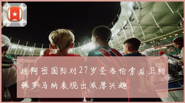 迈阿密国际对27岁圣洛伦索后卫约韩罗马纳表现出浓厚兴趣