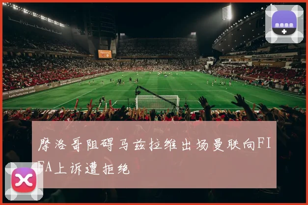 摩洛哥阻碍马兹拉维出场曼联向FIFA上诉遭拒绝
