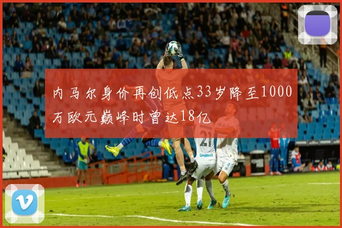 内马尔身价再创低点33岁降至1000万欧元巅峰时曾达18亿