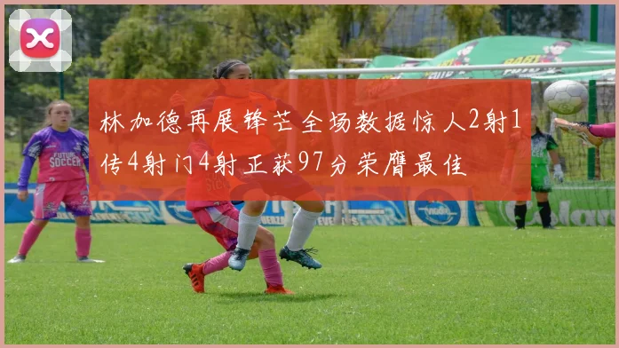 林加德再展锋芒全场数据惊人2射1传4射门4射正获97分荣膺最佳