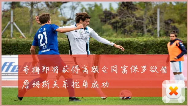 夸梅即将获得高额合同富保罗欲借詹姆斯关系挖角成功