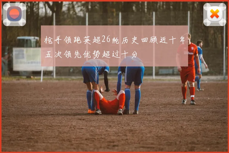 枪手领跑英超26轮历史回顾近十年五次领先优势超过十分