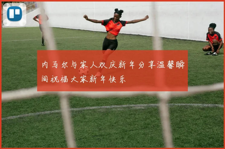 内马尔与家人欢庆新年分享温馨瞬间祝福大家新年快乐