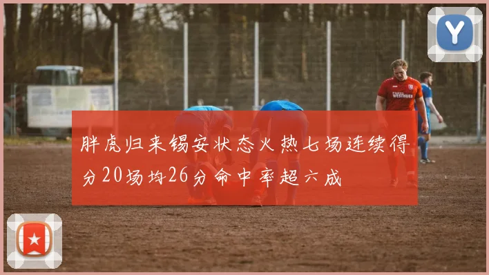 胖虎归来锡安状态火热七场连续得分20场均26分命中率超六成