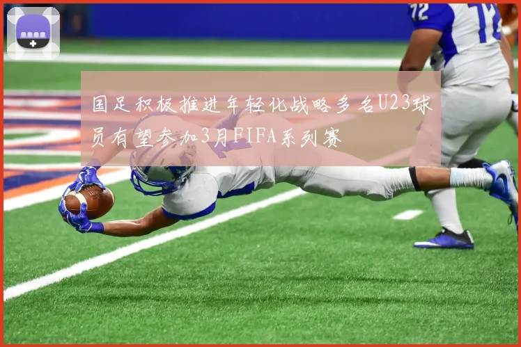 国足积极推进年轻化战略多名U23球员有望参加3月FIFA系列赛